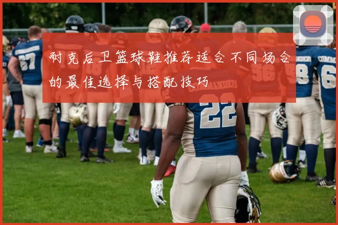 耐克后卫篮球鞋推荐适合不同场合的最佳选择与搭配技巧