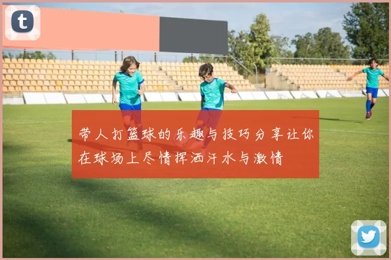 带人打篮球的乐趣与技巧分享让你在球场上尽情挥洒汗水与激情