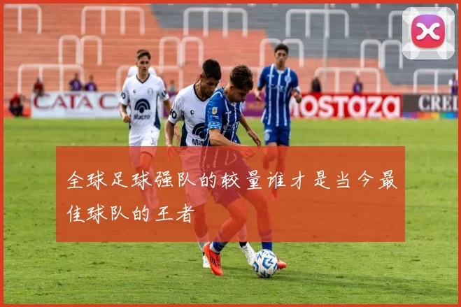 全球足球强队的较量谁才是当今最佳球队的王者
