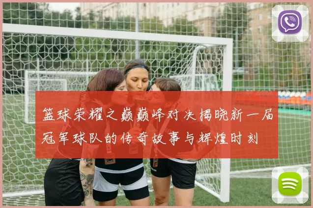 篮球荣耀之巅巅峰对决揭晓新一届冠军球队的传奇故事与辉煌时刻