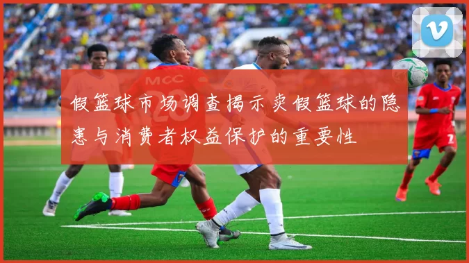 假篮球市场调查揭示卖假篮球的隐患与消费者权益保护的重要性