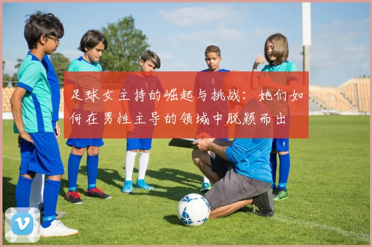 足球女主持的崛起与挑战：她们如何在男性主导的领域中脱颖而出
